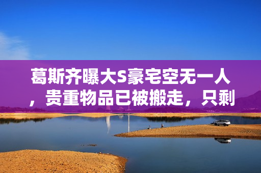 葛斯齐曝大S豪宅空无一人，贵重物品已被搬走，只剩下瓶瓶罐罐