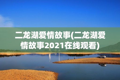 二龙湖爱情故事(二龙湖爱情故事2021在线观看)