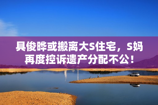 具俊晔或搬离大S住宅，S妈再度控诉遗产分配不公！