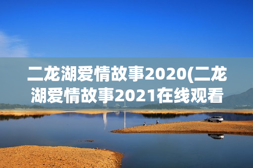二龙湖爱情故事2020(二龙湖爱情故事2021在线观看)