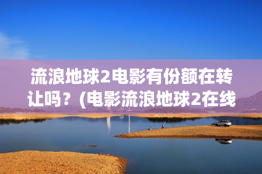 流浪地球2电影有份额在转让吗？(电影流浪地球2在线观看完整版免费)