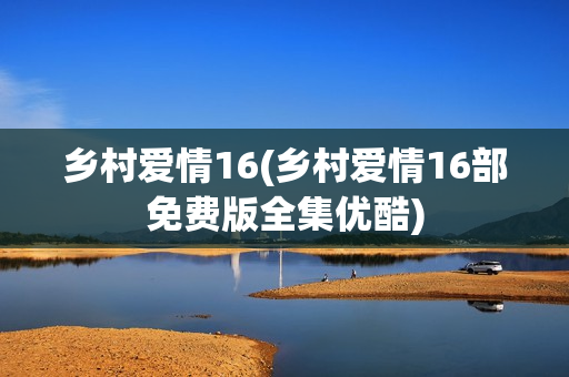 乡村爱情16(乡村爱情16部免费版全集优酷)