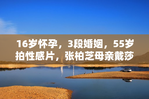 16岁怀孕，3段婚姻，55岁拍性感片，张柏芝母亲戴莎莉太勇了