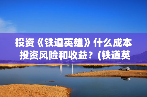 投资《铁道英雄》什么成本 投资风险和收益？(铁道英雄投资成本多少?)
