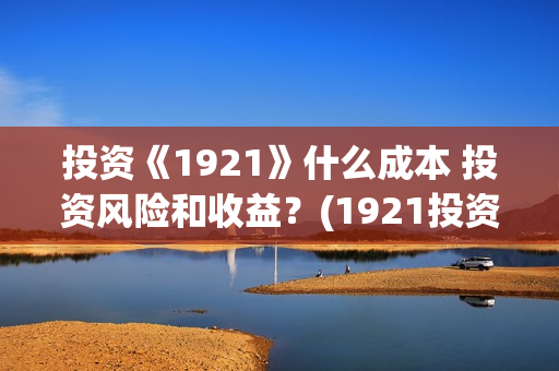投资《1921》什么成本 投资风险和收益？(1921投资比例)