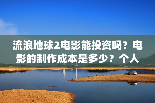 流浪地球2电影能投资吗？电影的制作成本是多少？个人怎么投(流浪地球2电影在线观看免费播放)
