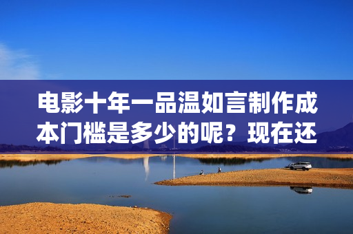 电影十年一品温如言制作成本门槛是多少的呢？现在还能不能投资呢？份额是真的吗？(电影十年一品温如言,言希台词)