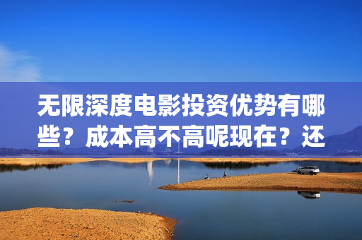 无限深度电影投资优势有哪些？成本高不高呢现在？还能不能投资？(无限深度电影啥时候上映)
