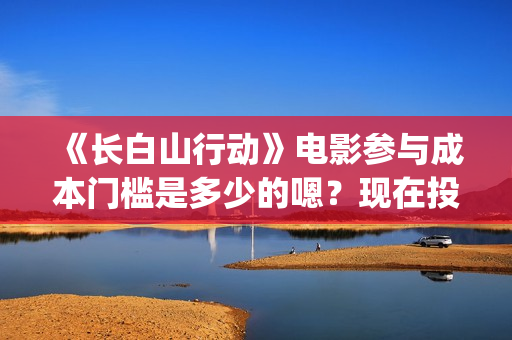 《长白山行动》电影参与成本门槛是多少的嗯？现在投资需要注意什么？制作周期是多久的呢？(长白山行动演员阵容)