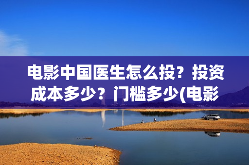 电影中国医生怎么投？投资成本多少？门槛多少(电影中国医生知乎)