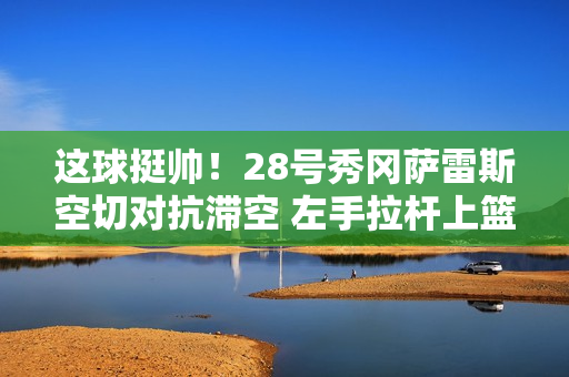 这球挺帅！28号秀冈萨雷斯空切对抗滞空 左手拉杆上篮命中！