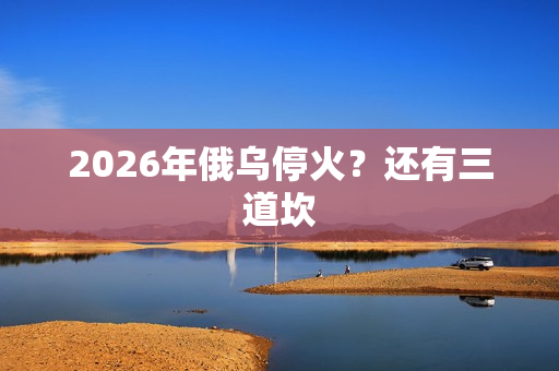 2026年俄乌停火?还有三道坎 2026年俄乌停火?还有三道坎