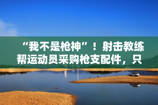 “我不是枪神”！射击教练帮运动员采购枪支配件，只赚4万被判10年