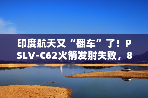印度航天又“翻车”了！PSLV-C62火箭发射失败，8个月内两连栽，17颗卫星都送进了印度洋