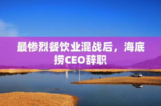 最惨烈餐饮业混战后，海底捞CEO辞职