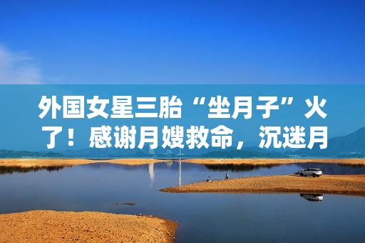 外国女星三胎“坐月子”火了！感谢月嫂救命，沉迷月子餐和养生茶