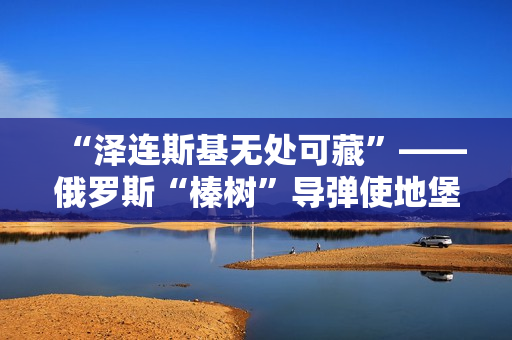 “泽连斯基无处可藏”——俄罗斯“榛树”导弹使地堡形同虚设