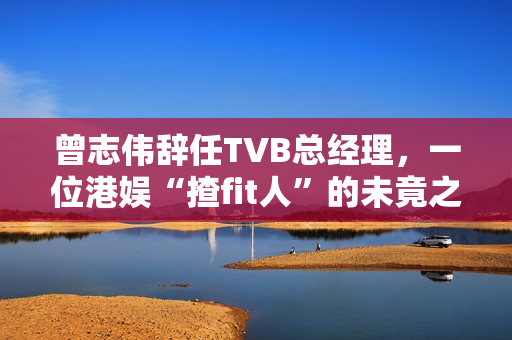 曾志伟辞任TVB总经理，一位港娱“揸fit人”的未竟之路