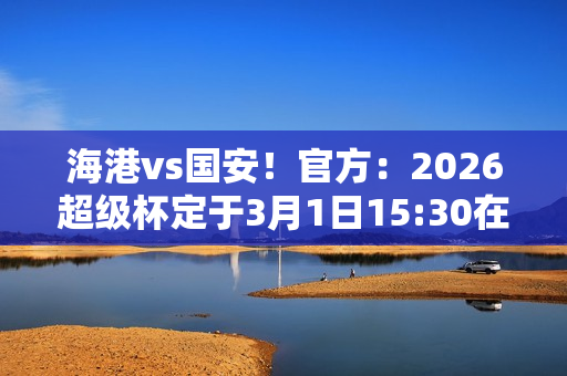 海港vs国安！官方：2026超级杯定于3月1日15:30在南京奥体进行