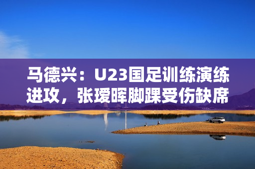 马德兴:U23国足训练演练进攻,张瑷晖脚踝受伤缺席合练 马德兴:U23国足训练演练进攻,张瑷晖脚踝受伤缺席合练