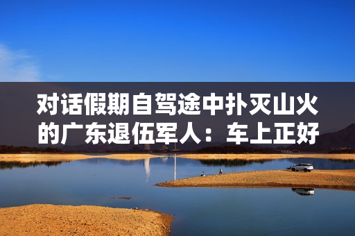 对话假期自驾途中扑灭山火的广东退伍军人：车上正好有灭火器