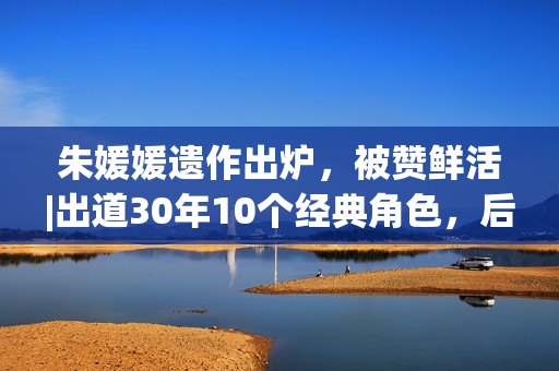 朱媛媛遗作出炉，被赞鲜活|出道30年10个经典角色，后无来者