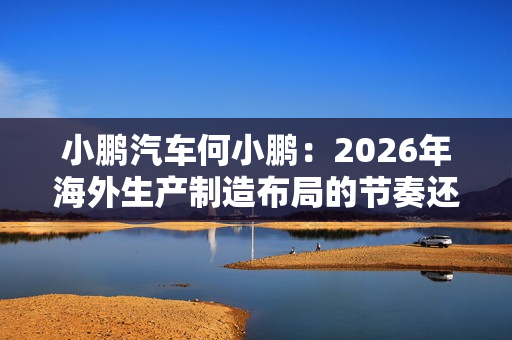 小鹏汽车何小鹏：2026年海外生产制造布局的节奏还会进一步加快