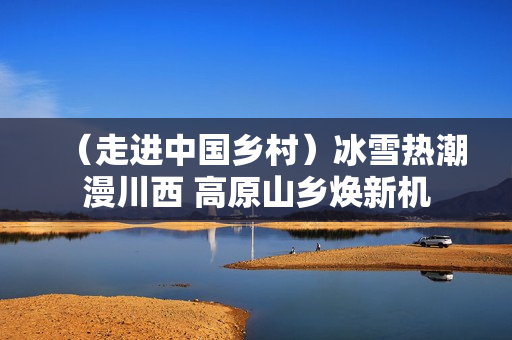 （走进中国乡村）冰雪热潮漫川西 高原山乡焕新机