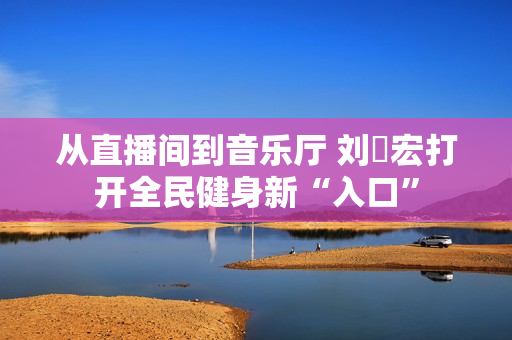 从直播间到音乐厅 刘畊宏打开全民健身新“入口”