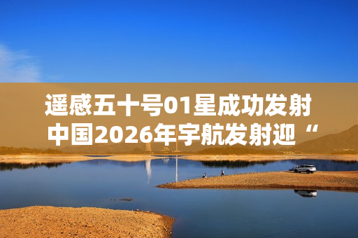 遥感五十号01星成功发射 中国2026年宇航发射迎“开门红”