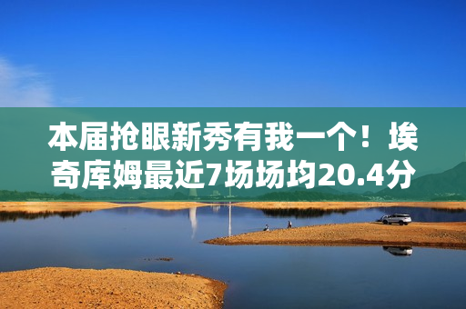 本届抢眼新秀有我一个！埃奇库姆最近7场场均20.4分5板3.4助1.6断
