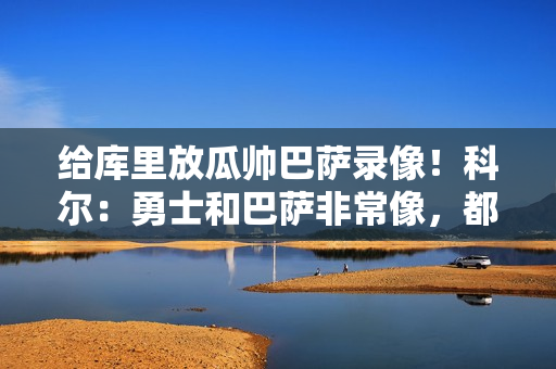 给库里放瓜帅巴萨录像！科尔：勇士和巴萨非常像，都很注重传球