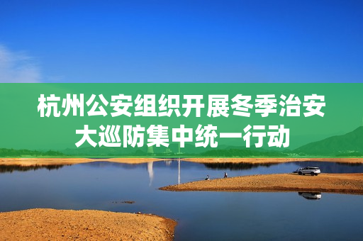 杭州公安组织开展冬季治安大巡防集中统一行动