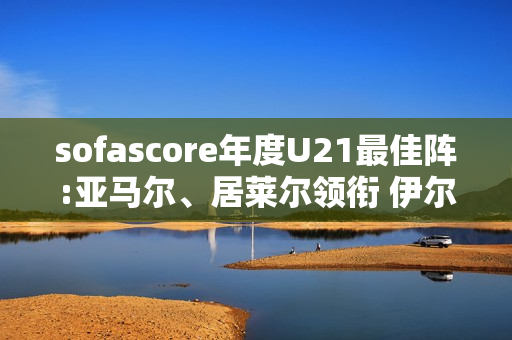 sofascore年度U21最佳阵:亚马尔、居莱尔领衔 伊尔迪兹、杜埃在列 sofascore年度U21最佳阵:亚马尔、居莱尔领衔 伊尔迪兹、杜埃在列