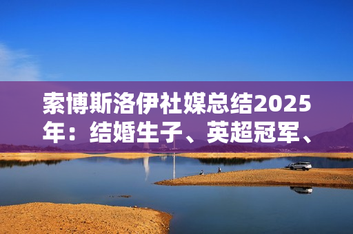 索博斯洛伊社媒总结2025年：结婚生子、英超冠军、经历起起伏伏