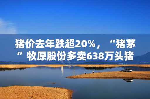 猪价去年跌超20%，“猪茅”牧原股份多卖638万头猪，进账少了34亿元