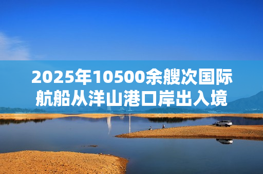 2025年10500余艘次国际航船从洋山港口岸出入境