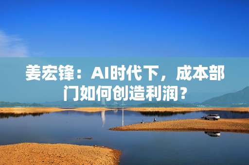 姜宏锋：AI时代下，成本部门如何创造利润？