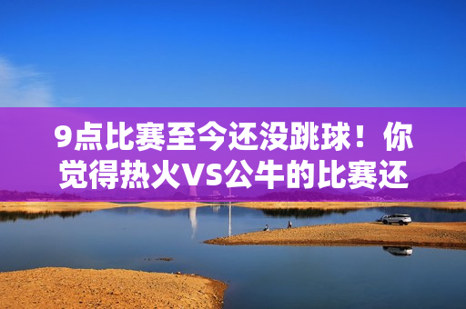 9点比赛至今还没跳球！你觉得热火VS公牛的比赛还能进行吗？