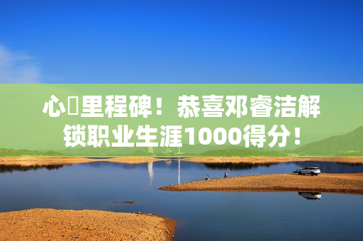 心・里程碑！恭喜邓睿洁解锁职业生涯1000得分！