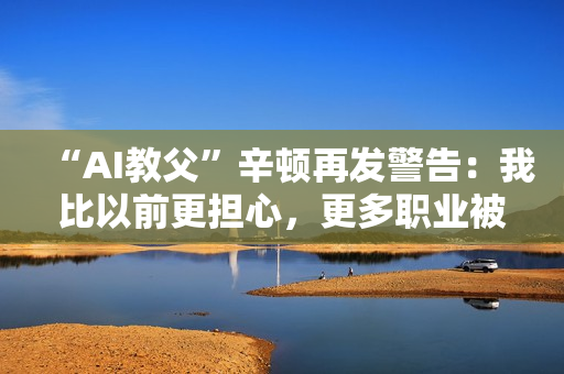 “AI教父”辛顿再发警告：我比以前更担心，更多职业被替代