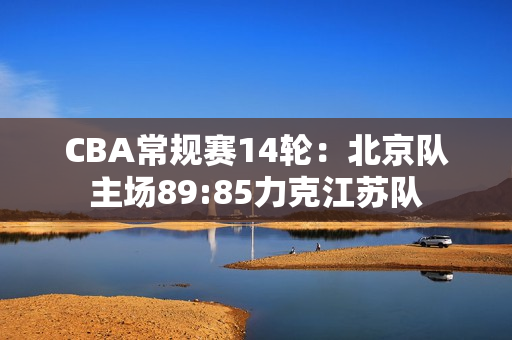 CBA常规赛14轮：北京队主场89:85力克江苏队