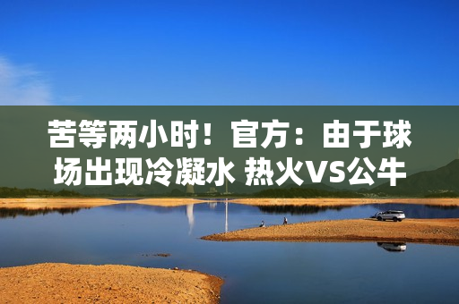 苦等两小时！官方：由于球场出现冷凝水 热火VS公牛比赛延期举行