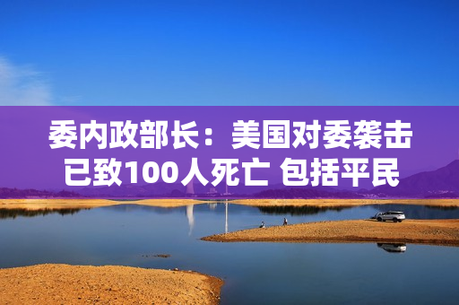 委内政部长：美国对委袭击已致100人死亡 包括平民