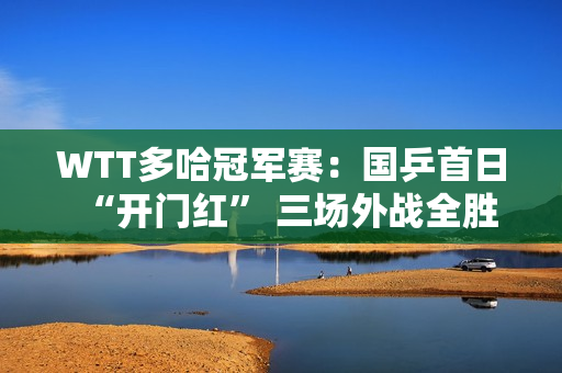 WTT多哈冠军赛：国乒首日“开门红” 三场外战全胜