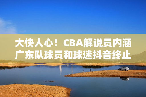 大快人心！CBA解说员内涵广东队球员和球迷抖音终止其解说资格