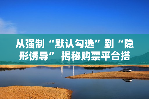 从强制“默认勾选”到“隐形诱导” 揭秘购票平台搭售套路