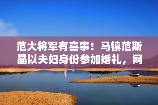 范大将军有喜事!马镇范斯晶以夫妇身份参加婚礼,网传前年已求婚 范大将军有喜事!马镇范斯晶以夫妇身份参加婚礼,网传前年已求婚