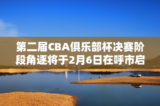 第二届CBA俱乐部杯决赛阶段角逐将于2月6日在呼市启幕