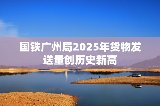 国铁广州局2025年货物发送量创历史新高